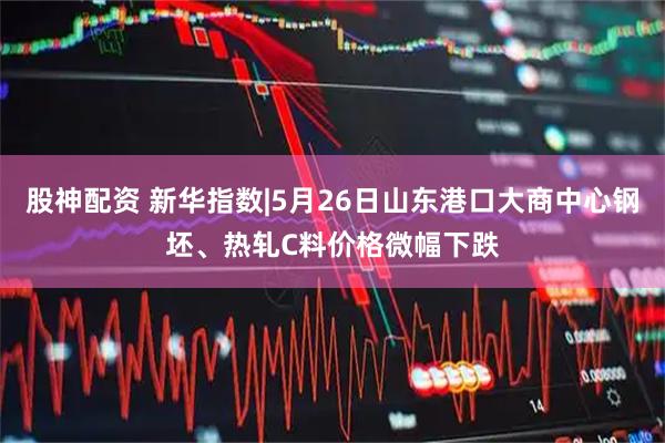 股神配资 新华指数|5月26日山东港口大商中心钢坯、热轧C料价格微幅下跌