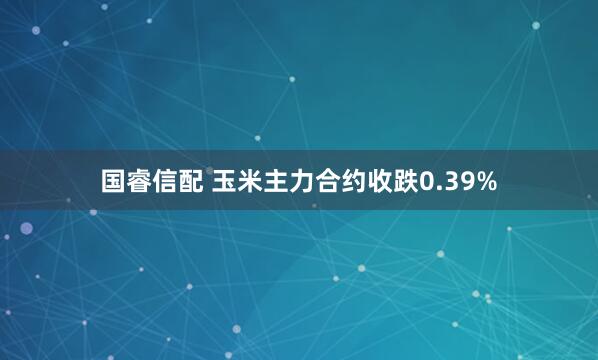 国睿信配 玉米主力合约收跌0.39%