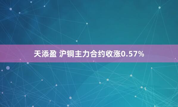 天添盈 沪铜主力合约收涨0.57%