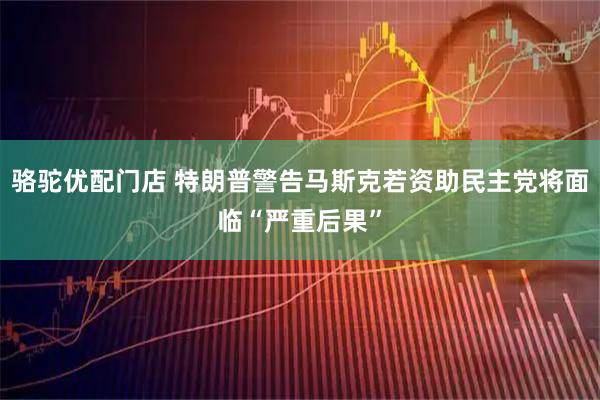 骆驼优配门店 特朗普警告马斯克若资助民主党将面临“严重后果”