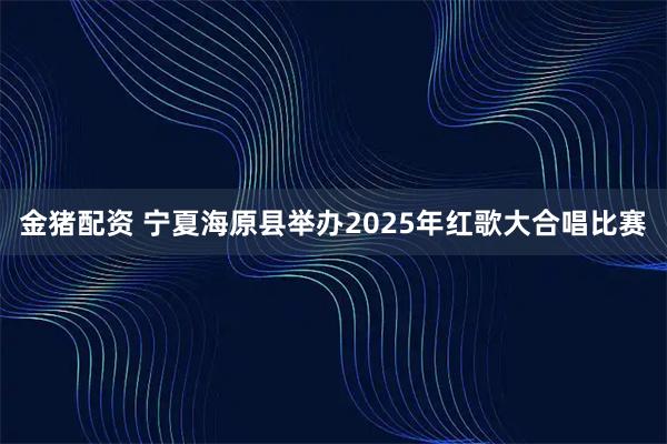 金猪配资 宁夏海原县举办2025年红歌大合唱比赛