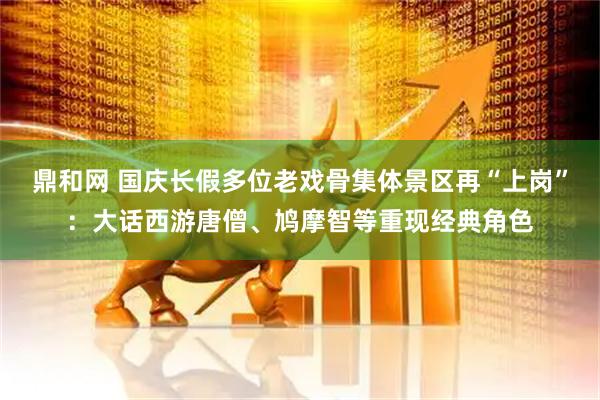 鼎和网 国庆长假多位老戏骨集体景区再“上岗”：大话西游唐僧、鸠摩智等重现经典角色
