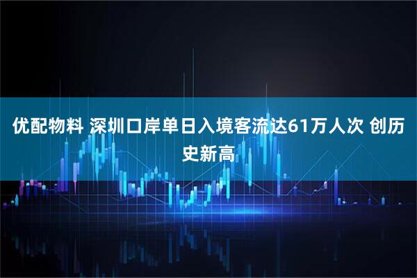 优配物料 深圳口岸单日入境客流达61万人次 创历史新高