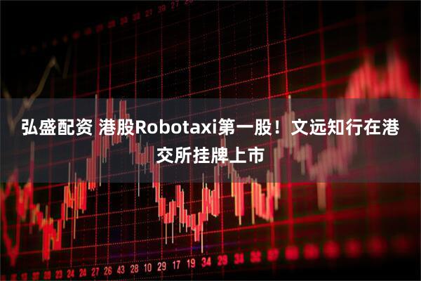 弘盛配资 港股Robotaxi第一股!文远知行在港交所挂牌上市