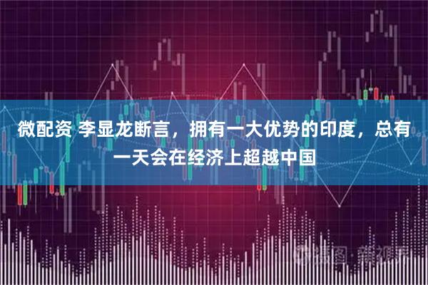 微配资 李显龙断言，拥有一大优势的印度，总有一天会在经济上超越中国