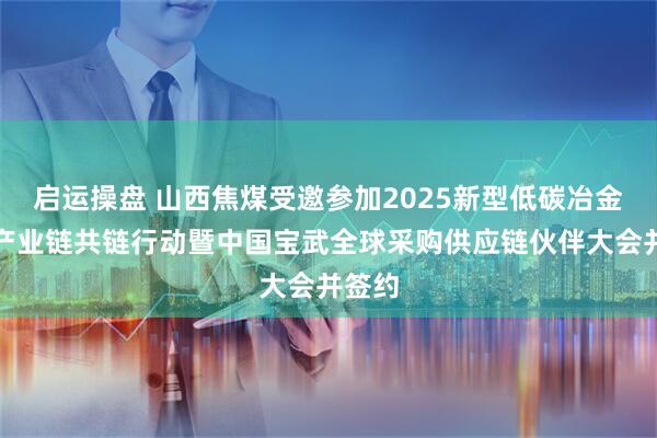 启运操盘 山西焦煤受邀参加2025新型低碳冶金现代产业链共链行动暨中国宝武全球采购供应链伙伴大会并签约