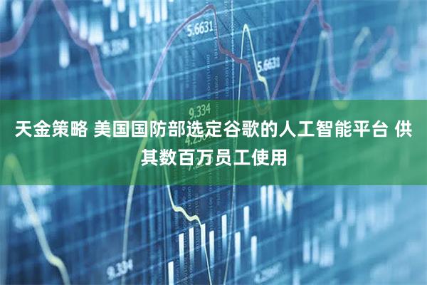 天金策略 美国国防部选定谷歌的人工智能平台 供其数百万员工使用