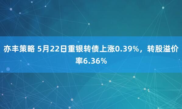 亦丰策略 5月22日重银转债上涨0.39%，转股溢价率6.36%