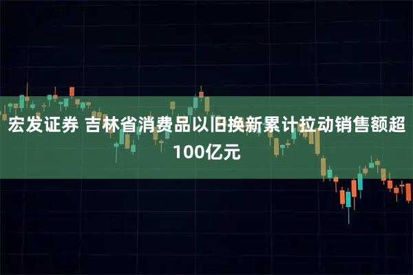 宏发证券 吉林省消费品以旧换新累计拉动销售额超100亿元