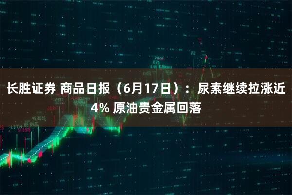 长胜证券 商品日报(6月17日):尿素继续拉涨近4% 原油贵金属回落