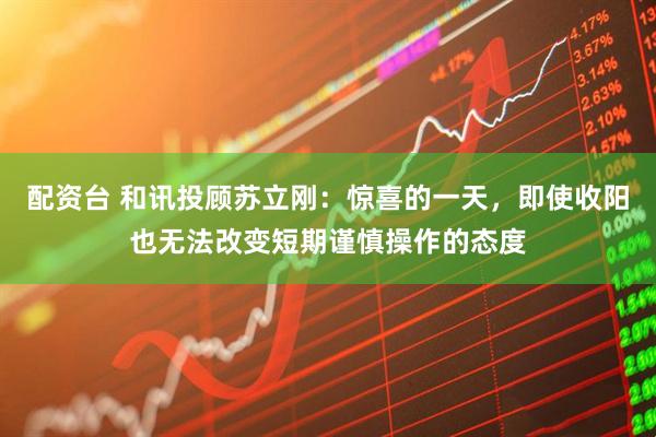 配资台 和讯投顾苏立刚：惊喜的一天，即使收阳也无法改变短期谨慎操作的态度