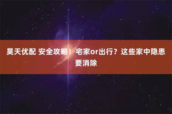 昊天优配 安全攻略！宅家or出行？这些家中隐患要消除