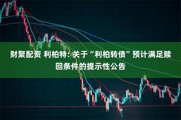 财聚配资 利柏特: 关于“利柏转债”预计满足赎回条件的提示性公告