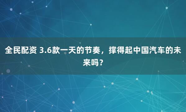 全民配资 3.6款一天的节奏,撑得起中国汽车的未来吗?