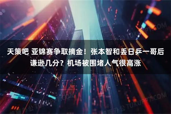 天策吧 亚锦赛争取摘金！张本智和丢日乒一哥后谦逊几分？机场被围堵人气很高涨