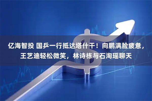 亿海智投 国乒一行抵达塔什干！向鹏满脸疲惫，王艺迪轻松微笑，林诗栋与石洵瑶聊天